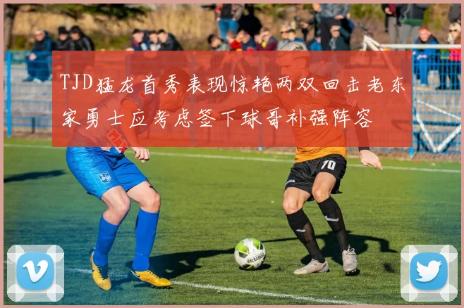 TJD猛龙首秀表现惊艳两双回击老东家勇士应考虑签下球哥补强阵容