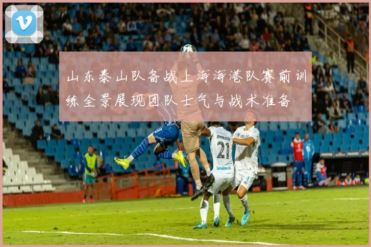 山东泰山队备战上海海港队赛前训练全景展现团队士气与战术准备