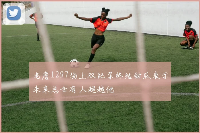 老詹1297场上双纪录终结甜瓜表示未来总会有人超越他