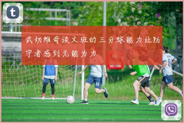 武切维奇谈文班的三分球能力让防守者感到无能为力