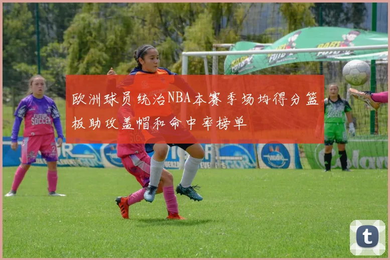 欧洲球员统治NBA本赛季场均得分篮板助攻盖帽和命中率榜单