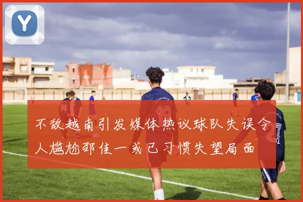 不敌越南引发媒体热议球队失误令人尴尬邵佳一或已习惯失望局面