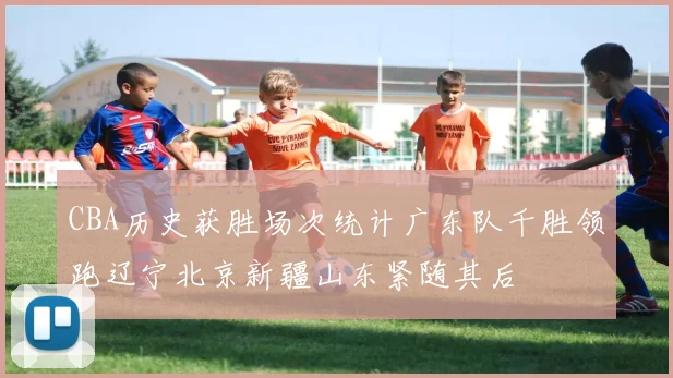 CBA历史获胜场次统计广东队千胜领跑辽宁北京新疆山东紧随其后