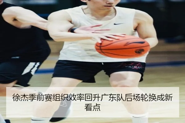 徐杰季前赛组织效率回升广东队后场轮换成新看点